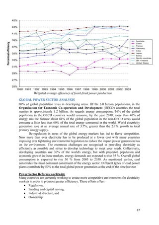 Weighted average efficiency of fossil-fired power production

GLOBAL POWER SECTOR ANALYSIS
80% of global population lives in developing areas. Of the 6.0 billion populations, in the
Organisation for Economic Co-operation and Development (OECD) countries the total
number is approximately 1.2 billion. As regards energy consumption, 16% of the global
population in the OECD countries would consume, by the year 2030, more than 40% of
energy and the balance about 84% of the global population in the non-OECD areas would
consume a little less than 60% of the total energy consumed in the world. World electricity
generation rose at an average annual rate of 3.7%, greater than the 2.1% growth in total
primary energy supply.
        De-regulation in areas of the global energy markets has led to fierce competition.
Now more than ever electricity has to be produced at a lower cost with many countries
imposing ever tightening environmental legislation to reduce the impact power generation has
on the environment. The enormous challenges are recognised in providing electricity as
efficiently as possible and strive to develop technology to meet your needs. Collectively,
developing countries use 30% of the world's energy, but with projected population and
economic growth in those markets, energy demands are expected to rise 95 %. Overall global
consumption is expected to rise 50 % from 2005 to 2030. As mentioned earlier, coal
constitutes the most dominant constituent of the energy sector. Different types of coal power
plants contribute by 50% to the total global power generation at the end of the time horizon

Power Sector Reforms worldwide
Many countries are currently working to create more competitive environments for electricity
markets in order to promote greater efficiency. These efforts affect
    Regulation,
    Funding and capital raising,
    Industrial structure, and
    Ownership.



                                                                                          17
 