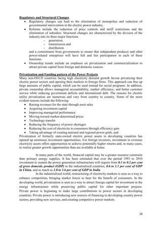 Regulatory and Structural Changes
    Regulatory changes can lead to the elimination of monopolies and reduction of
      governmental intervention in the electric power industry.
    Reforms include the reduction of price controls and tariff restrictions and the
      elimination of subsidies. Structural changes are characterized by the division of the
      industry into its three major functions
                  - generation,
                  - transmission and
                  - distribution
      and a commitment from governments to ensure that independent producer and other
      power-related enterprises will have full and fair participation in each of these
      functions.
    Ownership trends include an emphasis on privatization and commercialization to
      attract private capital from foreign and domestic sources.

Privatization and Funding pattern of the Power Projects
Many non-OECD countries facing high electricity demand growth favour privatizing their
electric power sectors and opening their markets to foreign firms. This approach can free up
large amounts of public capital, which can be used instead for social programs. In addition,
private ownership allows managerial accountability, market efficiency, and better customer
service while reducing government deficits and international debt. The reasons for electric
utility privatization are numerous and vary from country to country. Some of the more
evident reasons include the following:
      Raising revenues for the state through asset sales
      Acquiring investment capital
      Improving managerial performance
      Moving toward market-determined prices
      Technology transfer
      Reducing the frequency of power shortages
      Reducing the cost of electricity to consumers through efficiency gain
      Taking advantage of creating national and regional power grids, and
Privatization of formerly state-owned electric power assets in developing countries has
opened up enormous investment opportunities. For foreign investors, investment in overseas
electricity assets offers opportunities to achieve potentially higher returns and, in many cases,
to realize greater growth opportunities than are available at home.

             In many parts of the world, financial capital may be a greater resource constraint
than primary energy supplies. It has been estimated that over the period 1993 to 2010
investment to sustain the power generation infrastructure will require from 0.1 to 0.2 per cent
of gross domestic product (GDP) in the industrialized countries, 0.6 to 1.1 per cent of GDP
in China, and as much as 1.0 to 1.6 per cent of GDP in India.
             In the industrialized world, restructuring of electricity markets is seen as a way to
enhance competition, bringing market forces to bear for the benefit of consumers. In the
developing world, privatization is seen as a way to attract foreign capital for investment in the
energy infrastructure while preserving public capital for other important projects.
Private power is beginning to make large contributions to power sectors in developing
countries. Private power is introducing new sources of financing to developing country power
sectors, providing new services, and creating competitive power markets.



                                                                                               18
 