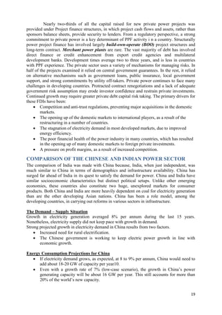Nearly two-thirds of all the capital raised for new private power projects was
provided under Project finance structures, in which project cash flows and assets, rather than
sponsors balance sheets, provide security to lenders. From a regulatory perspective, a strong
commitment to private power is a key determinant of PPF activity i n a country. Structurally
power project finance has involved largely build-own-operate (BOO) project structures and
long-term contract. Merchant power plants are rare. The vast majority of debt has involved
direct finance or credit enhancement from export credit agencies and multilateral
development banks. Development times average two to three years, and is less in countries
with PPF experience. The private sector uses a variety of mechanisms for managing risks. In
half of the projects examined it relied on central government guarantees. In the rest, it relied
on alternative mechanisms such as government loans, public insurance, local government
support, and strong commitments by utility off-takers. Private power continues to face many
challenges in developing countries. Protracted contract renegotiations and a lack of adequate
government risk assumption may erode investor confidence and restrain private investments.
Continued growth may require greater private debt capital risk taking. The primary drivers for
these FDIs have been:
     Competition and anti-trust regulations, preventing major acquisitions in the domestic
        markets.
     The opening up of the domestic markets to international players, as a result of the
        restructuring in a number of countries.
     The stagnation of electricity demand in most developed markets, due to improved
        energy efficiency.
     The poor financial health of the power industry in many countries, which has resulted
        in the opening up of many domestic markets to foreign private investments.
     A pressure on profit margins, as a result of increased competition.

COMPARISON OF THE CHINESE AND INDIAN POWER SECTOR
The comparison of India was made with China because, India, when just independent, was
much similar to China in terms of demographics and infrastructure availability. China has
surged far ahead of India in its quest to satisfy the demand for power. China and India have
similar socioeconomic characteristics but distinct political setups. Unlike other emerging
economies, these countries also constitute two huge, unexplored markets for consumer
products. Both China and India are more heavily dependent on coal for electricity generation
than are the other developing Asian nations. China has been a role model, among the
developing countries, in carrying out reforms in various sectors in infrastructure.

The Demand – Supply Situation
Growth in electricity generation averaged 8% per annum during the last 15 years.
Nonetheless, electricity supply did not keep pace with growth in demand.
Strong projected growth in electricity demand in China results from two factors.
     Increased need for rural electrification.
     The Chinese government is working to keep electric power growth in line with
       economic growth.

Energy Consumption Projections for China
    If electricity demand grows, as expected, at 8 to 9% per annum, China would need to
      add about 18-20 GW of capacity per year10.
    Even with a growth rate of 7% (low-case scenario), the growth in China‘s power
      generating capacity will be about 16 GW per year. This still accounts for more than
      20% of the world‘s new capacity.


                                                                                             19
 