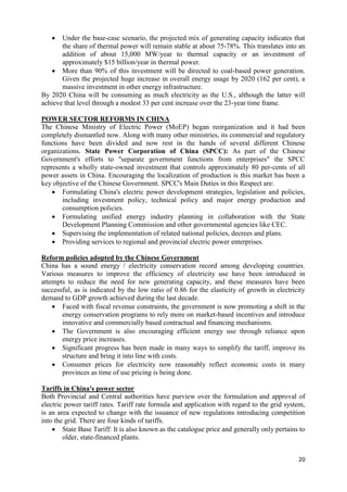   Under the base-case scenario, the projected mix of generating capacity indicates that
       the share of thermal power will remain stable at about 75-78%. This translates into an
       addition of about 15,000 MW/year to thermal capacity or an investment of
       approximately $15 billion/year in thermal power.
    More than 90% of this investment will be directed to coal-based power generation.
       Given the projected huge increase in overall energy usage by 2020 (162 per cent), a
       massive investment in other energy infrastructure.
By 2020 China will be consuming as much electricity as the U.S., although the latter will
achieve that level through a modest 33 per cent increase over the 23-year time frame.

POWER SECTOR REFORMS IN CHINA
The Chinese Ministry of Electric Power (MoEP) began reorganization and it had been
completely dismantled now. Along with many other ministries, its commercial and regulatory
functions have been divided and now rest in the hands of several different Chinese
organizations. State Power Corporation of China (SPCC): As part of the Chinese
Government's efforts to "separate government functions from enterprises" the SPCC
represents a wholly state-owned investment that controls approximately 80 per-cents of all
power assets in China. Encouraging the localization of production is this market has been a
key objective of the Chinese Government. SPCC's Main Duties in this Respect are:
     Formulating China's electric power development strategies, legislation and policies,
       including investment policy, technical policy and major energy production and
       consumption policies.
     Formulating unified energy industry planning in collaboration with the State
       Development Planning Commission and other governmental agencies like CEC.
     Supervising the implementation of related national policies, decrees and plans.
     Providing services to regional and provincial electric power enterprises.

Reform policies adopted by the Chinese Government
China has a sound energy / electricity conservation record among developing countries.
Various measures to improve the efficiency of electricity use have been introduced in
attempts to reduce the need for new generating capacity, and these measures have been
successful, as is indicated by the low ratio of 0.86 for the elasticity of growth in electricity
demand to GDP growth achieved during the last decade.
     Faced with fiscal revenue constraints, the government is now promoting a shift in the
       energy conservation programs to rely more on market-based incentives and introduce
       innovative and commercially based contractual and financing mechanisms.
     The Government is also encouraging efficient energy use through reliance upon
       energy price increases.
     Significant progress has been made in many ways to simplify the tariff, improve its
       structure and bring it into line with costs.
     Consumer prices for electricity now reasonably reflect economic costs in many
       provinces as time of use pricing is being done.

Tariffs in China's power sector
Both Provincial and Central authorities have purview over the formulation and approval of
electric power tariff rates. Tariff rate formula and application with regard to the grid system,
is an area expected to change with the issuance of new regulations introducing competition
into the grid. There are four kinds of tariffs.
     State Base Tariff: It is also known as the catalogue price and generally only pertains to
        older, state-financed plants.


                                                                                             20
 