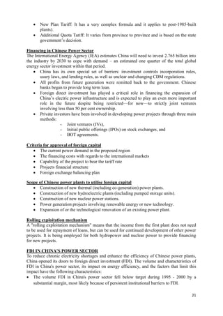    New Plan Tariff: It has a very complex formula and it applies to post-1985-built
       plants).
      Additional Quota Tariff: It varies from province to province and is based on the state
       government‘s decision.

Financing in Chinese Power Sector
The International Energy Agency (IEA) estimates China will need to invest 2.765 billion into
the industry by 2030 to cope with demand – an estimated one quarter of the total global
energy sector investment within that period.
     China has its own special set of barriers: investment controls incorporation rules,
       usury laws, and lending rules, as well as unclear and changing CDM regulations.
     All profits from future generation were remitted back to the government. Chinese
       banks began to provide long term loan.
     Foreign direct investment has played a critical role in financing the expansion of
       China‘s electric power infrastructure and is expected to play an even more important
       role in the future despite being restricted—for now—to strictly joint ventures
       involving less than 50 per cent ownership.
     Private investors have been involved in developing power projects through three main
       methods:
                  - Joint ventures (JVs),
                  - Initial public offerings (IPOs) on stock exchanges, and
                  - BOT agreements.

Criteria for approval of foreign capital
    The current power demand in the proposed region
    The financing costs with regards to the international markets
    Capability of the project to bear the tariff rate
    Projects financial structure
    Foreign exchange balancing plan

Scope of Chinese power plants to utilise foreign capital
    Construction of new thermal (including co-generation) power plants.
    Construction of new hydroelectric plants (including pumped storage units).
    Construction of new nuclear power stations.
    Power generation projects involving renewable energy or new technology.
    Expansion of or the technological renovation of an existing power plant.

Rolling exploitation mechanism
A "rolling exploitation mechanism" means that the income from the first plant does not need
to be used for repayment of loans, but can be used for continued development of other power
projects. It is being employed for both hydropower and nuclear power to provide financing
for new projects.

FDI IN CHINA'S POWER SECTOR
To reduce chronic electricity shortages and enhance the efficiency of Chinese power plants,
China opened its doors to foreign direct investment (FDI). The volume and characteristics of
FDI in China's power sector, its impact on energy efficiency, and the factors that limit this
impact have the following characteristics:
 The volume FDI in China's power sector fell below target during 1995 - 2000 by a
   substantial margin, most likely because of persistent institutional barriers to FDI.

                                                                                          21
 