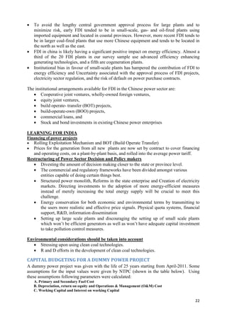    To avoid the lengthy central government approval process for large plants and to
    minimize risk, early FDI tended to be in small-scale, gas- and oil-fired plants using
    imported equipment and located in coastal provinces. However, more recent FDI tends to
    be in larger coal-fired plants that use more Chinese equipment and tends to be located in
    the north as well as the east.
   FDI in china is likely having a significant positive impact on energy efficiency. Almost a
    third of the 20 FDI plants in our survey sample use advanced efficiency enhancing
    generating technologies, and a fifth are cogeneration plants.
   Institutional bias in favour of small-scale plants has hampered the contribution of FDI to
    energy efficiency and Uncertainty associated with the approval process of FDI projects,
    electricity sector regulation, and the risk of default on power purchase contracts.

The institutional arrangements available for FDI in the Chinese power sector are:
    Cooperative joint ventures, wholly-owned foreign ventures,
    equity joint ventures,
    build operate- transfer (BOT) projects,
    build-operate-own (BOO) projects,
    commercial loans, and
    Stock and bond investments in existing Chinese power enterprises

LEARNING FOR INDIA
Financing of power projects
 Rolling Exploitation Mechanism and BOT (Build Operate Transfer)
 Prices for the generation from all new plants are now set by contract to cover financing
   and operating costs, on a plant-by-plant basis, and rolled into the average power tariff.
Restructuring of Power Sector Decision and Policy makers
    Divesting the amount of decision making closer to the state or province level.
    The commercial and regulatory frameworks have been divided amongst various
      entities capable of doing certain things best.
    Structured power monolith, Reforms in the state enterprise and Creation of electricity
      markets. Directing investments to the adoption of more energy-efficient measures
      instead of merely increasing the total energy supply will be crucial to meet this
      challenge.
    Energy conservation for both economic and environmental terms by transmitting to
      the users more realistic and effective price signals. Physical quota systems, financial
      support, R&D, information dissemination
    Setting up large scale plants and discouraging the setting up of small scale plants
      which won‘t be efficient generators as well as won‘t have adequate capital investment
      to take pollution control measures.

Environmental considerations should be taken into account
    Stressing upon using clean coal technologies.
    R and D efforts in the development of clean coal technologies.

CAPITAL BUDGETING FOR A DUMMY POWER PROJECT
A dummy power project was given with the life of 25 years starting from April-2011. Some
assumptions for the input values were given by NTPC (shown in the table below). Using
these assumptions following parameters were calculated:
    A. Primary and Secondary Fuel Cost
    B. Depreciation, return on equity and Operations & Management (O&M) Cost
    C. Working Capital and Interest on working Capital

                                                                                           22
 