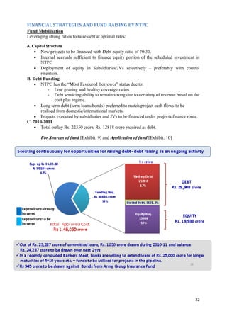 FINANCIAL STRATEGIES AND FUND RAISING BY NTPC
Fund Mobilisation
Leveraging strong ratios to raise debt at optimal rates:

A. Capital Structure
      New projects to be financed with Debt equity ratio of 70:30.
      Internal accruals sufficient to finance equity portion of the scheduled investment in
       NTPC
     Deployment of equity in Subsidiaries/JVs selectively – preferably with control
       retention.
B. Debt Funding
     NTPC has the ―Most Favoured Borrower‖ status due to:
           - Low gearing and healthy coverage ratios
           - Debt servicing ability to remain strong due to certainty of revenue based on the
               cost plus regime.
     Long term debt (term loans/bonds) preferred to match project cash flows-to be
       realised from domestic/international markets.
     Projects executed by subsidiaries and JVs to be financed under projects finance route.
C. 2010-2011
     Total outlay Rs. 22350 crore, Rs. 12818 crore required as debt.

       For Sources of fund [Exhibit: 9] and Application of fund [Exhibit: 10]




                                                                                          32
 