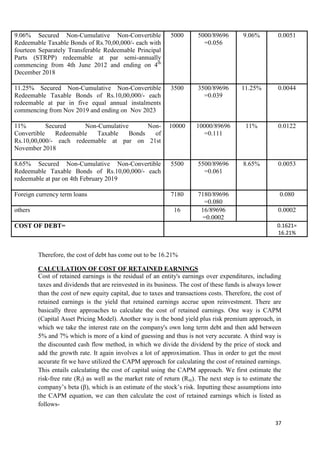 9.06% Secured Non-Cumulative Non-Convertible                 5000       5000/89696       9.06%         0.0051
Redeemable Taxable Bonds of Rs.70,00,000/- each with                      =0.056
fourteen Separately Transferable Redeemable Principal
Parts (STRPP) redeemable at par semi-annually
commencing from 4th June 2012 and ending on 4th
December 2018

11.25% Secured Non-Cumulative Non-Convertible                3500       3500/89696       11.25%        0.0044
Redeemable Taxable Bonds of Rs.10,00,000/- each                           =0.039
redeemable at par in five equal annual instalments
commencing from Nov 2019 and ending on Nov 2023

11%         Secured     Non-Cumulative       Non-           10000      10000/89696        11%          0.0122
Convertible    Redeemable   Taxable    Bonds   of                        =0.111
Rs.10,00,000/- each redeemable at par on 21st
November 2018

8.65% Secured Non-Cumulative Non-Convertible                 5500       5500/89696       8.65%         0.0053
Redeemable Taxable Bonds of Rs.10,00,000/- each                           =0.061
redeemable at par on 4th February 2019

Foreign currency term loans                                  7180       7180/89696                      0.080
                                                                          =0.080
others                                                        16         16/89696                      0.0002
                                                                         =0.0002
COST OF DEBT=                                                                                          0.1621=
                                                                                                       16.21%


         Therefore, the cost of debt has come out to be 16.21%

         CALCULATION OF COST OF RETAINED EARNINGS
         Cost of retained earnings is the residual of an entity's earnings over expenditures, including
         taxes and dividends that are reinvested in its business. The cost of these funds is always lower
         than the cost of new equity capital, due to taxes and transactions costs. Therefore, the cost of
         retained earnings is the yield that retained earnings accrue upon reinvestment. There are
         basically three approaches to calculate the cost of retained earnings. One way is CAPM
         (Capital Asset Pricing Model). Another way is the bond yield plus risk premium approach, in
         which we take the interest rate on the company's own long term debt and then add between
         5% and 7% which is more of a kind of guessing and thus is not very accurate. A third way is
         the discounted cash flow method, in which we divide the dividend by the price of stock and
         add the growth rate. It again involves a lot of approximation. Thus in order to get the most
         accurate fit we have utilized the CAPM approach for calculating the cost of retained earnings.
         This entails calculating the cost of capital using the CAPM approach. We first estimate the
         risk-free rate (Rf) as well as the market rate of return (Rm). The next step is to estimate the
         company‘s beta (β), which is an estimate of the stock‘s risk. Inputting these assumptions into
         the CAPM equation, we can then calculate the cost of retained earnings which is listed as
         follows-

                                                                                                      37
 