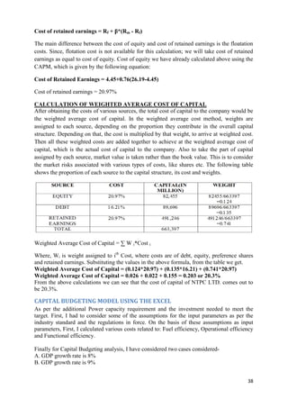 Cost of retained earnings = Rf + β*(Rm - Rf)

The main difference between the cost of equity and cost of retained earnings is the floatation
costs. Since, flotation cost is not available for this calculation; we will take cost of retained
earnings as equal to cost of equity. Cost of equity we have already calculated above using the
CAPM, which is given by the following equation:

Cost of Retained Earnings = 4.45+0.76(26.19-4.45)

Cost of retained earnings = 20.97%

CALCULATION OF WEIGHTED AVERAGE COST OF CAPITAL
After obtaining the costs of various sources, the total cost of capital to the company would be
the weighted average cost of capital. In the weighted average cost method, weights are
assigned to each source, depending on the proportion they contribute in the overall capital
structure. Depending on that, the cost is multiplied by that weight, to arrive at weighted cost.
Then all these weighted costs are added together to achieve at the weighted average cost of
capital, which is the actual cost of capital to the company. Also to take the part of capital
assigned by each source, market value is taken rather than the book value. This is to consider
the market risks associated with various types of costs, like shares etc. The following table
shows the proportion of each source to the capital structure, its cost and weights.




Weighted Average Cost of Capital = ∑ W i*Cost i

Where, Wi is weight assigned to ith Cost, where costs are of debt, equity, preference shares
and retained earnings. Substituting the values in the above formula, from the table we get.
Weighted Average Cost of Capital = (0.124*20.97) + (0.135*16.21) + (0.741*20.97)
Weighted Average Cost of Capital = 0.026 + 0.022 + 0.155 = 0.203 or 20.3%
From the above calculations we can see that the cost of capital of NTPC LTD. comes out to
be 20.3%.

CAPITAL BUDGETING MODEL USING THE EXCEL
As per the additional Power capacity requirement and the investment needed to meet the
target. First, I had to consider some of the assumptions for the input parameters as per the
industry standard and the regulations in force. On the basis of these assumptions as input
parameters, First, I calculated various costs related to: Fuel efficiency, Operational efficiency
and Functional efficiency.

Finally for Capital Budgeting analysis, I have considered two cases considered-
A. GDP growth rate is 8%
B. GDP growth rate is 9%


                                                                                              38
 