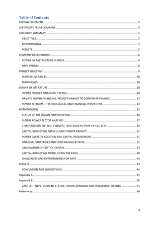 Table of Contents
ACKOWLEDGEMENT ................................................................................................................................ 2
CERTIFICATE FROM COMPANY................................................................................................................ 3
EXECUTIVE SUMMARY............................................................................................................................. 5
   OBJECTIVES.......................................................................................................................................... 5
   METHODOLOGY................................................................................................................................... 5
   RESULTS ............................................................................................................................................... 5
COMPANY BACKGROUND ....................................................................................................................... 6
   POWER INFRASTRUCTURE IN INDIA .................................................................................................... 6
   NTPC PROFILE ...................................................................................................................................... 6
PROJECT OBJECTIVE ................................................................................................................................ 9
   MAIN DELIVERABLES ......................................................................................................................... 10
   MAIN GOALS...................................................................................................................................... 10
SURVEY OF LITERATURE ........................................................................................................................ 10
   POWER PROJECT FINANCING TRENDS .............................................................................................. 10
   PRIVATE POWER FINANCING: PROJECT FINANCE TO CORPORATE FINANCE ................................... 13
   POWER REFORMS – TECHNOLOGICAL AND FINANCIAL PERSPECTIVE ............................................. 14
METHODOLOGY..................................................................................................................................... 15
   STATUS OF THE INDIAN POWER SECTOR .......................................................................................... 16
   GLOBAL POWER SECTOR ANALYSIS ................................................................................................... 17
   COMPARISON OF THE CHINESE AND INDIAN POWER SECTOR ........................................ 19
   CAPITAL BUDGETING FOR A DUMMY POWER PROJECT ................................................................... 22
   POWER CAPACITY ADDITION AND CAPITAL REQUIREMENT ............................................................. 31
   FINANCIAL STRATEGIES AND FUND RAISING BY NTPC...................................................................... 32
   CALCULATION OF COST OF CAPITAL ................................................................................................. 33
   CAPITAL BUDGETING MODEL USING THE EXCEL .............................................................................. 38
   CHALLENGES AND OPPORTUNITIES FOR NTPC ................................................................................. 43
RESULTS ................................................................................................................................................. 43
   CONCLUSION AND SUGGESTIONS ..................................................................................................... 44
Appendix A ............................................................................................................................................ 45
Appendix B ............................................................................................................................................ 55
   CASE LET - NTPC: CURRENT STATUS, FUTURE DEMANDS AND INVESTMENT NEEDED .................... 55
References: ............................................................................................................................................ 60




                                                                                                                                                          4
 