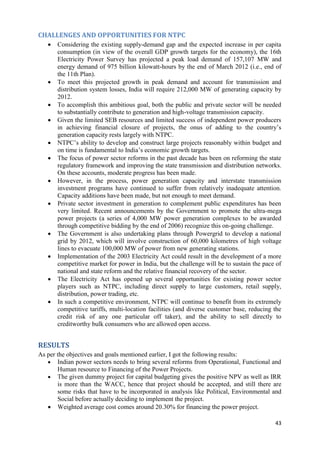 CHALLENGES AND OPPORTUNITIES FOR NTPC
      Considering the existing supply-demand gap and the expected increase in per capita
       consumption (in view of the overall GDP growth targets for the economy), the 16th
       Electricity Power Survey has projected a peak load demand of 157,107 MW and
       energy demand of 975 billion kilowatt-hours by the end of March 2012 (i.e., end of
       the 11th Plan).
      To meet this projected growth in peak demand and account for transmission and
       distribution system losses, India will require 212,000 MW of generating capacity by
       2012.
      To accomplish this ambitious goal, both the public and private sector will be needed
       to substantially contribute to generation and high-voltage transmission capacity.
      Given the limited SEB resources and limited success of independent power producers
       in achieving financial closure of projects, the onus of adding to the country‘s
       generation capacity rests largely with NTPC.
      NTPC‘s ability to develop and construct large projects reasonably within budget and
       on time is fundamental to India‘s economic growth targets.
      The focus of power sector reforms in the past decade has been on reforming the state
       regulatory framework and improving the state transmission and distribution networks.
       On these accounts, moderate progress has been made.
      However, in the process, power generation capacity and interstate transmission
       investment programs have continued to suffer from relatively inadequate attention.
       Capacity additions have been made, but not enough to meet demand.
      Private sector investment in generation to complement public expenditures has been
       very limited. Recent announcements by the Government to promote the ultra-mega
       power projects (a series of 4,000 MW power generation complexes to be awarded
       through competitive bidding by the end of 2006) recognize this on-going challenge.
      The Government is also undertaking plans through Powergrid to develop a national
       grid by 2012, which will involve construction of 60,000 kilometres of high voltage
       lines to evacuate 100,000 MW of power from new generating stations.
      Implementation of the 2003 Electricity Act could result in the development of a more
       competitive market for power in India, but the challenge will be to sustain the pace of
       national and state reform and the relative financial recovery of the sector.
      The Electricity Act has opened up several opportunities for existing power sector
       players such as NTPC, including direct supply to large customers, retail supply,
       distribution, power trading, etc.
      In such a competitive environment, NTPC will continue to benefit from its extremely
       competitive tariffs, multi-location facilities (and diverse customer base, reducing the
       credit risk of any one particular off taker), and the ability to sell directly to
       creditworthy bulk consumers who are allowed open access.


RESULTS
As per the objectives and goals mentioned earlier, I got the following results:
    Indian power sectors needs to bring several reforms from Operational, Functional and
       Human resource to Financing of the Power Projects.
    The given dummy project for capital budgeting gives the positive NPV as well as IRR
       is more than the WACC, hence that project should be accepted, and still there are
       some risks that have to be incorporated in analysis like Political, Environmental and
       Social before actually deciding to implement the project.
    Weighted average cost comes around 20.30% for financing the power project.

                                                                                           43
 