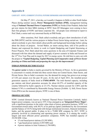 Appendix B
CASE LET - NTPC: CURRENT STATUS, FUTURE DEMANDS AND INVESTMENT NEEDED

             On May 5th, 2011, a hot day, as it usually it happens in Delhi or other North Indian
Places during summer season, Power Management Institute (PMI), management training
wing of National Thermal Power Corporation (NTPC) at Noida (Uttar Pradesh, India) had
got new interns for their MBA training at NPTC from IIT Kharagpur were coming to have
their first glimpse of NTPC and future corporate life. All people were informed to report to
Prof. Dash, a senior and very renowned faculty at PMI Noida.

            After sometime, Prof. Dash called everybody and gave short introduction of self,
the PMI (NPTC) and the various projects in Indian Power Sector being carried out. Later, he
asked everybody to give their details about profile and background knowledge before asking
about the choice of projects. Arvind Mahor, an intern among them, told of his profile as
finance and expressed his desire to work in Capital Budgeting and Capital Structuring at
Power Projects. Prof. Dash asked him some questions in the area of Corporate Finance and
discussed with him about the demand and supply of power scenario in India and focused on
the 12th Five Year Plan and its target by 2017 in energy sector. He told him to carry out with
the project in “Capital Budgeting, Capital Planning and Comparative study of Power Sector
focusing on China and India and proposing the ways for the improvements”.

INDIAN POWER SECTOR STATUS

The power sector in India is mainly governed by the Ministry of Power. As far as generation
is concerned it is mainly divided into three sectors these are Central Sector, State Sector, and
Private Sector. Due to India‘s economic rise, the demand for energy has grown at an average
of 3.6% per annum over the past 30 years. At the end of April 2011, the installed power
generation capacity of India stood at 174361.40MW. The total thermal capacity, including
gas stations and diesel generation accounts for about 64.27% of installed capacity of the
country followed by hydro capacity at 23.13%. Nuclear stations account for 2.86% and the
balance 9.74% is contributed by Renewable Energy Sources [Exhibit: 1]. Still, Power Sector
Units (PSUs) are the measure players, NTPC is one of them.

PROFILE OF NTPC

NTPC Limited (formerly known as National Thermal Power Generation Limited), India's
largest power company, was set up in 1975. It has emerged as an „Integrated Power Major‟,
with a significant presence in the entire value chain of power generation business. NTPC is a
Government-owned entity with 89.5% of its paid-up capital contributed by the Government
and the balance of 10.5% being held with foreign institutional investors, financial institutions,
banks, and the general public. It plans to be a 75,000 MW company by 2017. NTPC is
primarily involved in constructing and operating power stations. It is among the world‘s
largest and most efficient power generation companies. NTPC has installed capacity of
29,394 MW. It has
     15 coal based power stations (23,395 MW),
     7 gas based power stations (3,955 MW) and
     4 power stations in Joint Ventures (1,794 MW).

                                                                                              55
 