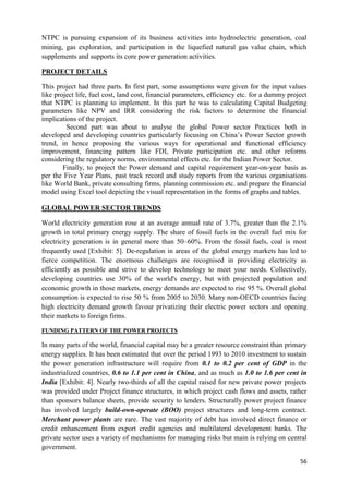 NTPC is pursuing expansion of its business activities into hydroelectric generation, coal
mining, gas exploration, and participation in the liquefied natural gas value chain, which
supplements and supports its core power generation activities.

PROJECT DETAILS

This project had three parts. In first part, some assumptions were given for the input values
like project life, fuel cost, land cost, financial parameters, efficiency etc. for a dummy project
that NTPC is planning to implement. In this part he was to calculating Capital Budgeting
parameters like NPV and IRR considering the risk factors to determine the financial
implications of the project.
         Second part was about to analyse the global Power sector Practices both in
developed and developing countries particularly focusing on China‘s Power Sector growth
trend, in hence proposing the various ways for operational and functional efficiency
improvement, financing pattern like FDI, Private participation etc. and other reforms
considering the regulatory norms, environmental effects etc. for the Indian Power Sector.
        Finally, to project the Power demand and capital requirement year-on-year basis as
per the Five Year Plans, past track record and study reports from the various organisations
like World Bank, private consulting firms, planning commission etc. and prepare the financial
model using Excel tool depicting the visual representation in the forms of graphs and tables.

GLOBAL POWER SECTOR TRENDS

World electricity generation rose at an average annual rate of 3.7%, greater than the 2.1%
growth in total primary energy supply. The share of fossil fuels in the overall fuel mix for
electricity generation is in general more than 50–60%. From the fossil fuels, coal is most
frequently used [Exhibit: 5]. De-regulation in areas of the global energy markets has led to
fierce competition. The enormous challenges are recognised in providing electricity as
efficiently as possible and strive to develop technology to meet your needs. Collectively,
developing countries use 30% of the world's energy, but with projected population and
economic growth in those markets, energy demands are expected to rise 95 %. Overall global
consumption is expected to rise 50 % from 2005 to 2030. Many non-OECD countries facing
high electricity demand growth favour privatizing their electric power sectors and opening
their markets to foreign firms.

FUNDING PATTERN OF THE POWER PROJECTS

In many parts of the world, financial capital may be a greater resource constraint than primary
energy supplies. It has been estimated that over the period 1993 to 2010 investment to sustain
the power generation infrastructure will require from 0.1 to 0.2 per cent of GDP in the
industrialized countries, 0.6 to 1.1 per cent in China, and as much as 1.0 to 1.6 per cent in
India [Exhibit: 4]. Nearly two-thirds of all the capital raised for new private power projects
was provided under Project finance structures, in which project cash flows and assets, rather
than sponsors balance sheets, provide security to lenders. Structurally power project finance
has involved largely build-own-operate (BOO) project structures and long-term contract.
Merchant power plants are rare. The vast majority of debt has involved direct finance or
credit enhancement from export credit agencies and multilateral development banks. The
private sector uses a variety of mechanisms for managing risks but main is relying on central
government.

                                                                                               56
 