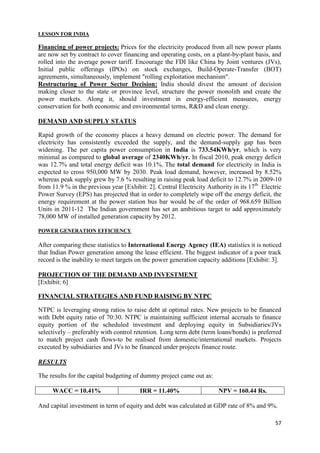 LESSON FOR INDIA

Financing of power projects: Prices for the electricity produced from all new power plants
are now set by contract to cover financing and operating costs, on a plant-by-plant basis, and
rolled into the average power tariff. Encourage the FDI like China by Joint ventures (JVs),
Initial public offerings (IPOs) on stock exchanges, Build-Operate-Transfer (BOT)
agreements, simultaneously, implement "rolling exploitation mechanism".
Restructuring of Power Sector Decision: India should divest the amount of decision
making closer to the state or province level, structure the power monolith and create the
power markets. Along it, should investment in energy-efficient measures, energy
conservation for both economic and environmental terms, R&D and clean energy.

DEMAND AND SUPPLY STATUS

Rapid growth of the economy places a heavy demand on electric power. The demand for
electricity has consistently exceeded the supply, and the demand-supply gap has been
widening. The per capita power consumption in India is 733.54KWh/yr, which is very
minimal as compared to global average of 2340KWh/yr. In fiscal 2010, peak energy deficit
was 12.7% and total energy deficit was 10.1%. The total demand for electricity in India is
expected to cross 950,000 MW by 2030. Peak load demand, however, increased by 8.52%
whereas peak supply grew by 7.6 % resulting in raising peak load deficit to 12.7% in 2009-10
from 11.9 % in the previous year [Exhibit: 2]. Central Electricity Authority in its 17th Electric
Power Survey (EPS) has projected that in order to completely wipe off the energy deficit, the
energy requirement at the power station bus bar would be of the order of 968.659 Billion
Units in 2011-12 The Indian government has set an ambitious target to add approximately
78,000 MW of installed generation capacity by 2012.

POWER GENERATION EFFICIENCY

After comparing these statistics to International Energy Agency (IEA) statistics it is noticed
that Indian Power generation among the lease efficient. The biggest indicator of a poor track
record is the inability to meet targets on the power generation capacity additions [Exhibit: 3].

PROJECTION OF THE DEMAND AND INVESTMENT
[Exhibit: 6]

FINANCIAL STRATEGIES AND FUND RAISING BY NTPC

NTPC is leveraging strong ratios to raise debt at optimal rates. New projects to be financed
with Debt equity ratio of 70:30. NTPC is maintaining sufficient internal accruals to finance
equity portion of the scheduled investment and deploying equity in Subsidiaries/JVs
selectively – preferably with control retention. Long term debt (term loans/bonds) is preferred
to match project cash flows-to be realised from domestic/international markets. Projects
executed by subsidiaries and JVs to be financed under projects finance route.

RESULTS

The results for the capital budgeting of dummy project came out as:

     WACC = 10.41%                      IRR = 11.40%                   NPV = 160.44 Rs.

And capital investment in term of equity and debt was calculated at GDP rate of 8% and 9%.

                                                                                              57
 