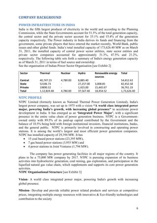 COMPANY BACKGROUND

POWER INFRASTRUCTURE IN INDIA
India is the fifth largest producer of electricity in the world and according to the Planning
Commission, while the State Governments account for 51.5% of the total generation capacity,
the central sector and the private sector account for 33.1% and 15.4% of the generation
capacity respectively. The Power industry in India derives its funds and financing from the
government, some private players that have entered the market recently, World Bank, public
issues and other global funds. India‘s total installed capacity of 173,626.40 MW as on March
31, 2011, the installed capacity of central power sector utilities, state sector entities and
private sector companies accounted for approximately 31.3%, 47.5% and 21.2%,
respectively. The following table sets forth a summary of India's energy generation capacity
as of March 31, 2011 in terms of fuel source and ownership:
See the organisation of Indian Power Sector Organisation [see Exhibit 2]

 Sector          Thermal          Nuclear      Hydro         Renewable energy     Total
                                                             sources
 Central         40,747.23        4,780.00     8,885.40      -                    54,412.63
 State           52186.73         -            27,257.00     3,008.85             82,452.58
 Private         19890.52         -            1,425.00      15,445.67            36,761.19
 Total           1,12,824.48      4,780.00     37,567.40     18,454.52            1,73,626.40

NTPC PROFILE
NTPC Limited (formerly known as National Thermal Power Generation Limited), India's
largest power company, was set up in 1975 with a vision “A world class integrated power
major, powering India‟s growth, with increasing global presence" to accelerate power
development in India. It has emerged as an „Integrated Power Major‟, with a significant
presence in the entire value chain of power generation business. NTPC is a Government-
owned entity with 89.5% of its paid-up capital contributed by the Government and the
balance of 10.5% being held with foreign institutional investors, financial institutions, banks,
and the general public. NTPC is primarily involved in constructing and operating power
stations. It is among the world‘s largest and most efficient power generation companies.
NTPC has installed capacity of 29,394 MW. It has
     15 coal based power stations (23,395 MW),
     7 gas based power stations (3,955 MW) and
     4 power stations in Joint Ventures (1,794 MW).

          The company has power generating facilities in all major regions of the country. It
plans to be a 75,000 MW company by 2017. NTPC is pursuing expansion of its business
activities into hydroelectric generation, coal mining, gas exploration, and participation in the
liquefied natural gas value chain, which supplements and supports its core power generation
activities.
NTPC Organisational Structure [see Exhibit 3]

Vision- A world class integrated power major, powering India's growth with increasing
global presence.

Mission- Develop and provide reliable power related products and services at competitive
prices, integrating multiple energy resources with innovative & Eco-friendly technologies and
contribution to the society

                                                                                                6
 