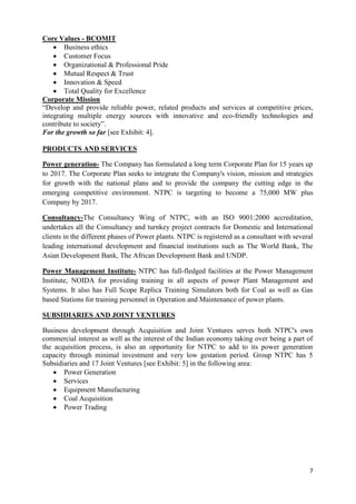 Core Values - BCOMIT
     Business ethics
     Customer Focus
     Organizational & Professional Pride
     Mutual Respect & Trust
     Innovation & Speed
     Total Quality for Excellence
Corporate Mission
―Develop and provide reliable power, related products and services at competitive prices,
integrating multiple energy sources with innovative and eco-friendly technologies and
contribute to society‖.
For the growth so far [see Exhibit: 4].

PRODUCTS AND SERVICES

Power generation- The Company has formulated a long term Corporate Plan for 15 years up
to 2017. The Corporate Plan seeks to integrate the Company's vision, mission and strategies
for growth with the national plans and to provide the company the cutting edge in the
emerging competitive environment. NTPC is targeting to become a 75,000 MW plus
Company by 2017.

Consultancy-The Consultancy Wing of NTPC, with an ISO 9001:2000 accreditation,
undertakes all the Consultancy and turnkey project contracts for Domestic and International
clients in the different phases of Power plants. NTPC is registered as a consultant with several
leading international development and financial institutions such as The World Bank, The
Asian Development Bank, The African Development Bank and UNDP.

Power Management Institute- NTPC has full-fledged facilities at the Power Management
Institute, NOIDA for providing training in all aspects of power Plant Management and
Systems. It also has Full Scope Replica Training Simulators both for Coal as well as Gas
based Stations for training personnel in Operation and Maintenance of power plants.

SUBSIDIARIES AND JOINT VENTURES

Business development through Acquisition and Joint Ventures serves both NTPC's own
commercial interest as well as the interest of the Indian economy taking over being a part of
the acquisition process, is also an opportunity for NTPC to add to its power generation
capacity through minimal investment and very low gestation period. Group NTPC has 5
Subsidiaries and 17 Joint Ventures [see Exhibit: 5] in the following area:
     Power Generation
     Services
     Equipment Manufacturing
     Coal Acquisition
     Power Trading




                                                                                              7
 