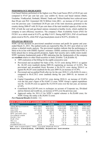 PERFORMANCE HIGHLIGHTS
Coal based Stations performed at the highest ever Plan Load Factor (PLF) of 89.43 per cent
compared to 87.67 per cent last year. [see exhibit 6]. Seven coal based stations (Dadri,
Unchahar, Vindhyachal, Simhadri, Rihand, Tanda and Talcher-Kaniha) have achieved more
than 90 per cent PLF. Generated 188.74 Billion Units (BU) - an increase of 10.41 per cent
over the previous year. Contributed 28.50 per cent of the total electricity generated in the
country during 2006-07 with 20.18 per cent share of the total installed capacity of the nation.
PAF of both the coal and gas-based stations remained at healthy levels, which enabled the
company to earn efficiency incentives. The company‘s Plant Availability Factor (PAF) for
FY2011 as a whole stood at 91.67%, up 46bp Y-O-Y. During 4QFY2011, PAF of coal-based
plants stood at 96.4%, while PAF of gas-based plants stood at 96.87%. [Exhibit: 6]

FINANCIAL RESULTS
NTPC Ltd has declared its provisional unaudited revenues and profit for quarter and year-
ended March 31, 2011. The audited results are expected by May 20, 2011 post which we will
release a detailed results analysis. The provisional numbers indicate that the performance is
likely to be in line with CRISIL Equities‘ estimates. CRISIL continue to believe that NTPC is
better placed due to strong growth prospects, higher fuel security and a stable return model.
NTPC maintains fundamental grade of 5/5, indicating that the fundamentals of the company
are excellent relative to other listed securities in India. [Exhibit: 7] & [Exhibit: 8]
     100% realization of the billing for the eighth consecutive year.
     Provisional and un-audited Net Sales of Rs. 53,721 crore during 2010-11 as against
        Rs. 46,169 crore (audited) during 2009-10, registering an increase of 16.36%. The
        provisional and un-audited Gross Revenue is Rs.56,331 crore during 2010-11 as
        against Rs.49,247 crore (audited) for the year 2009-10, an increase of 14.38%.
     Provisional and un-audited Profit after tax for the year 2010-11 is Rs.8,826.16 crore s
        compared to Rs.8,728.2 crore (audited) during the year 2009-10, an increase of
        1.12%.
     Capital Expenditure of Rs.12,817.61 crore during 2010-11, an increase of 22.46%
        over the last year‘s figure of Rs.10,467.13 crore. NTPC Group‘s capital expenditure
        was Rs. 16,326.58 crore as against Rs.14,334.54 crore over the last year, an increase
        of 14%
     Contributed Rs.6,243.99 crore to exchequer on account of Corporate tax, Dividend
        and tax thereon and wealth tax, an increase of 92% over the previous year.
     Approved outlay for 2011-12 for NTPC‘s capital schemes is Rs.26,400 crore; for
        NTPC Group, the outlay is Rs.30,843.72 crore.
For Financial Results [Exhibit: 11]




                                                                                             8
 