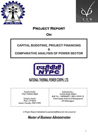 Project Report
                                On




     Faculty Guide:                                 Submitted by –
   Prof. Prabina Rajib                          Arvind Singh Mahor
                                       Roll No. - 10BM60017, MBA (2010-12)
      Industry Guide:                   Vinod Gupta School of Management
      Prof. A P Dash                               IIT-Kharagpur
Senior Faculty, PMI NTPC



    A Project Report Submitted in partial fulfilment for the award of


         Master of Business Administration


                                                                             1
 