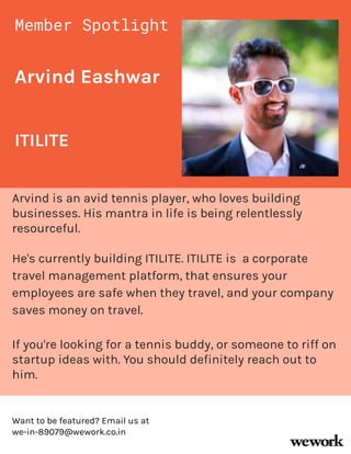 Arvind Eashwar
Arvind is an avid tennis player, who loves building
businesses. His mantra in life is being relentlessly
resourceful.
He's currently building ITILITE. ITILITE is a corporate
travel management platform, that ensures your
employees are safe when they travel, and your company
saves money on travel.
If you're looking for a tennis buddy, or someone to riff on
startup ideas with. You should definitely reach out to
him.
Member Spotlight
ITILITE
Want to be featured? Email us at
we-in-89079@wework.co.in
 