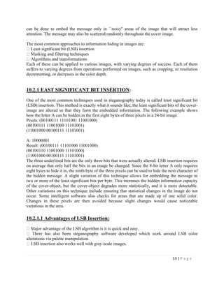 13 | P a g e
can be done to embed the message only in ``noisy'' areas of the image that will attract less
attention. The message may also be scattered randomly throughout the cover image.
.
The most common approaches to information hiding in images are:
Each of these can be applied to various images, with varying degrees of success. Each of them
suffers to varying degrees from operations performed on images, such as cropping, or resolution
decrementing, or decreases in the color depth.
10.2.1 EAST SIGNIFICANT BIT INSERTION:
One of the most common techniques used in steganography today is called least significant bit
(LSB) insertion. This method is exactly what it sounds like; the least significant bits of the cover-
image are altered so that they form the embedded information. The following example shows
how the letter A can be hidden in the first eight bytes of three pixels in a 24-bit image.
Pixels: (00100111 11101001 11001000)
(00100111 11001000 11101001)
(11001000 00100111 11101001)
A: 10000001
Result: (00100111 11101000 11001000)
(00100110 11001000 11101000)
(11001000 00100111 11101001)
The three underlined bits are the only three bits that were actually altered. LSB insertion requires
on average that only half the bits in an image be changed. Since the 8-bit letter A only requires
eight bytes to hide it in, the ninth byte of the three pixels can be used to hide the next character of
the hidden message. A slight variation of this technique allows for embedding the message in
two or more of the least significant bits per byte. This increases the hidden information capacity
of the cover-object, but the cover-object degrades more statistically, and it is more detectable.
Other variations on this technique include ensuring that statistical changes in the image do not
occur. Some intelligent software also checks for areas that are made up of one solid color.
Changes in these pixels are then avoided because slight changes would cause noticeable
variations in the area.
10.2.1.1 Advantages of LSB Insertion:
LSB color
alterations via palette manipulation.
-scale images.
 