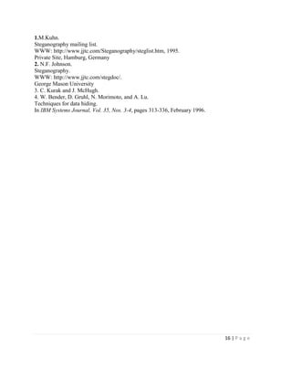 16 | P a g e
1.M.Kuhn.
Steganography mailing list.
WWW: http://www.jjtc.com/Steganography/steglist.htm, 1995.
Private Site, Hamburg, Germany
2. N.F. Johnson.
Steganography.
WWW: http://www.jjtc.com/stegdoc/.
George Mason University
3. C. Kurak and J. McHugh.
4. W. Bender, D. Gruhl, N. Morimoto, and A. Lu.
Techniques for data hiding.
In IBM Systems Journal, Vol. 35, Nos. 3-4, pages 313-336, February 1996.
 