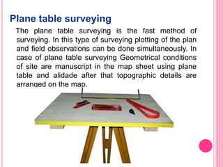 Plane table surveying
The plane table surveying is the fast method of
surveying. In this type of surveying plotting of the plan
and field observations can be done simultaneously. In
case of plane table surveying Geometrical conditions
of site are manuscript in the map sheet using plane
table and alidade after that topographic details are
arranged on the map.
 
