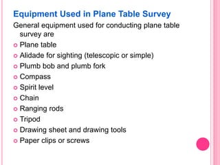 Equipment Used in Plane Table Survey
General equipment used for conducting plane table
survey are
 Plane table
 Alidade for sighting (telescopic or simple)
 Plumb bob and plumb fork
 Compass
 Spirit level
 Chain
 Ranging rods
 Tripod
 Drawing sheet and drawing tools
 Paper clips or screws
 