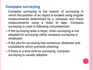 Compass surveying
Compass surveying is the branch of surveying in
which the position of an object is located using angular
measurements determined by a compass and linear
measurements using a chain or tape. Compass
surveying is used in following circumstances:
 If the surveying area is large, chain surveying is not
adopted for surveying rather compass surveying is
employed.
 If the plot for surveying has numerous obstacles and
undulations which prevents chaining.
 If there is a time limit for surveying, compass
surveying is usually adopted
 