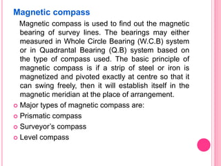 Magnetic compass
Magnetic compass is used to find out the magnetic
bearing of survey lines. The bearings may either
measured in Whole Circle Bearing (W.C.B) system
or in Quadrantal Bearing (Q.B) system based on
the type of compass used. The basic principle of
magnetic compass is if a strip of steel or iron is
magnetized and pivoted exactly at centre so that it
can swing freely, then it will establish itself in the
magnetic meridian at the place of arrangement.
 Major types of magnetic compass are:
 Prismatic compass
 Surveyor’s compass
 Level compass
 