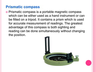 Prismatic compass
 Prismatic compass is a portable magnetic compass
which can be either used as a hand instrument or can
be fitted on a tripod. It contains a prism which is used
for accurate measurement of readings. The greatest
advantage of this compass is both sighting and
reading can be done simultaneously without changing
the position.
 