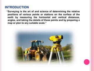 INTRODUCTION
“Surveying is the art of and science of determining the relative
positions of various points or stations on the surface of the
earth by measuring the horizontal and vertical distances,
angles, and taking the details of these points and by preparing a
map or plan to any suitable scale.”
 