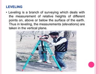 LEVELING
• Leveling is a branch of surveying which deals with
the measurement of relative heights of different
points on, above or below the surface of the earth.
Thus in leveling, the measurements (elevations) are
taken in the vertical plane.
 