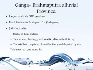 Ganga- Brahmaputra alluvial
Province:
• Largest and rich GW province;
• Hard basements & slopes :10 - 30 degrees;
• 3 distinct belts:
– Bhabar of Talus material
– Tarai of water bearing gravel, sand & pebble with silt & clay;
– The axial belt comprising of stratified fine gravel deposited by river.
Yield upto 100 - 300 cu.m / hr.
 