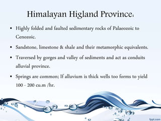 Himalayan Higland Province:
• Highly folded and faulted sedimentary rocks of Palaeozoic to
Cenozoic.
• Sandstone, limestone & shale and their metamorphic equivalents.
• Traversed by gorges and valley of sediments and act as conduits
alluvial province.
• Springs are common; If alluvium is thick wells too forms to yield
100 - 200 cu.m /hr.
 