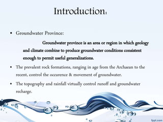 Introduction:
• Groundwater Province:
Groundwater province is an area or region in which geology
and climate combine to produce groundwater conditions consistent
enough to permit useful generalizations.
• The prevalent rock formations, ranging in age from the Archaean to the
recent, control the occurence & movement of groundwater.
• The topography and rainfall virtually control runoff and groundwater
recharge.
 