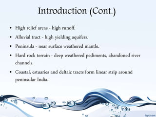 Introduction (Cont.)
• High relief areas - high runoff.
• Alluvial tract - high yielding aquifers.
• Peninsula - near surface weathered mantle.
• Hard rock terrain - deep weathered pediments, abandoned river
channels.
• Coastal, estuaries and deltaic tracts form linear strip around
peninsular India.
 