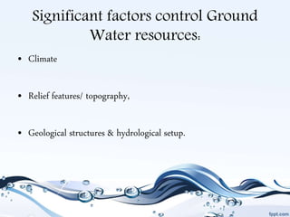 Significant factors control Ground
Water resources:
• Climate
• Relief features/ topography,
• Geological structures & hydrological setup.
 