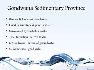Gondwana Sedimentary Province:
• Barakar & Godavari river basins;
• Good in sandstone & poor in shale;
• Surrounded by crystalline rocks;
• Total formation - 6 - 7m thick;
• L. Gondwana - devoid of groundwater;
• U. Gondwana - good yield.
 