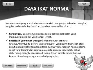 Back                                                                  Next

                  DAYA IKAT NORMA

Norma-norma yang ada di dalam masyarakat mempunyai kekuatan mengikat
yang berbeda-beda. Berdasarkan daya ikat norma dibedakan :

 Cara (usge). Cara menunjuk pada suatu bentuk perbuatan yang
  mempunyai daya ikat yang sangat lemah.
 Kebiasaan (folkways). Diterjemahkan menurut arti kata-
  katanya,folkways itu berarti tata cara (ways) yang lazim dikerjakan atau
  diikuti oleh rakyat kebanyakan (folk). Folkways merupakan norma-norma
  sosial yang terlahir dari adanya pola-pola perilaku yang selalu diikuti
  oleh orang-orang kebanyakan-di dalam hidup mereka sehari-harinya –
  karena dipandang sebagai suatu hal yang lazim.


Materi    Contoh Soal    Soal      Daftar Pustaka
 
