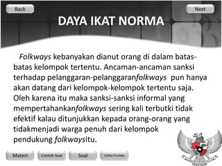 Back                                           Next

                 DAYA IKAT NORMA

  Folkways kebanyakan dianut orang di dalam batas-
batas kelompok tertentu. Ancaman-ancaman sanksi
terhadap pelanggaran-pelanggaranfolkways pun hanya
akan datang dari kelompok-kelompok tertentu saja.
Oleh karena itu maka sanksi-sanksi informal yang
mempertahankanfolkways sering kali terbutki tidak
efektif kalau ditunjukkan kepada orang-orang yang
tidakmenjadi warga penuh dari kelompok
pendukung folkwaysitu.
Materi   Contoh Soal   Soal   Daftar Pustaka
 