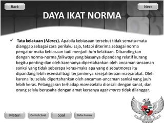 Back                                                                Next

                  DAYA IKAT NORMA

 Tata kelakuan (Mores). Apabila kebiasaan tersebut tidak semata-mata
  dianggap sebagai cara perilaku saja, tetapi diterima sebagai norma
  pengatur maka kebiasaan tadi menjadi tata kelakuan. Dibandingkan
  dengan norma-norma folkways yang biasanya dipandang relatif kurang
  begitu penting-dan oleh karenanya dipertahankan oleh ancaman-ancaman
  sanksi yang tidak seberapa keras-maka apa yang disebutmores itu
  dipandang lebih esensial bagi terjaminnya kesejahteraan masyarakat. Oleh
  karena itu selalu dipertahankan oleh ancaman-ancaman sanksi yang jauh
  lebih keras. Pelanggaran terhadap moresselalu disesali dengan sanat, dan
  orang selalu berusaha dengan amat kerasnya agar mores tidak dilanggar.




Materi    Contoh Soal   Soal      Daftar Pustaka
 