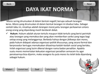Back                                                                          Next

                    DAYA IKAT NORMA
 Mores sering dirumuskan di dalam bentuk negatif, berupa sebuah larangan
keras. Mores yang dirumuskan di dalam bentuk larangan ini disebut tabu. Sebagai
contoh tabu ini, misalnya adalah larangan incest,yaitu larangan perkawinan antara
orang-orang yang dipandang masih berdarah dekat.
 Hukum. Hukum adalah aturan tertulis maupun tidak tertulis yang berisi perintah
    atau larangan yang memaksa dan yang akan memberikan sanksi yang tegas bagi
    setiap orang yang melanggarnya. Berbeda halnya dengan folkways dan mores,
    pada hukum didapati adanya organisasi-politik khususnya, yang secara formal dan
    berprosedur bertugas memaksakan ditaatinya kaidah-kaidah sosial yang berlaku.
    Inilah organisasi yang lazim dikenal dengan nama badan peradilan. Apabila
    suatu mores memerlukan kekuatan organisasi peradilan semacam itu agar
    penataannya bisa dijamin, maka sesegera itu pula mores itu telah bida dipandang
    sebagai hukum.



Materi      Contoh Soal     Soal       Daftar Pustaka
 
