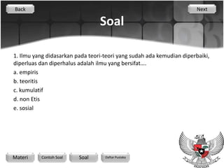 Back                                                                   Next

                                 Soal

1. Ilmu yang didasarkan pada teori-teori yang sudah ada kemudian diperbaiki,
diperluas dan diperhalus adalah ilmu yang bersifat….
a. empiris
b. teoritis
c. kumulatif
d. non Etis
e. sosial




Materi    Contoh Soal    Soal      Daftar Pustaka
 