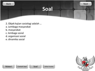 Back                                                  Next

                                     Soal

2. Objek kajian sosiologi adalah …
a. Lembaga masyarakat
b. masyarakat
c. lembaga sosial
d. organisasi sosial
e. dinamika sosial




Materi     Contoh Soal    Soal       Daftar Pustaka
 