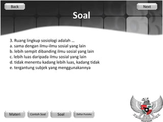 Back                                                Next

                                 Soal

3. Ruang lingkup sosiologi adalah …
a. sama dengan ilmu-ilmu sosial yang lain
b. lebih sempit dibanding ilmu sosial yang lain
c. lebih luas daripada ilmu sosial yang lain
d. tidak menentu kadang lebih luas, kadang tidak
e. tergantung subjek yang menggunakannya




Materi    Contoh Soal    Soal      Daftar Pustaka
 