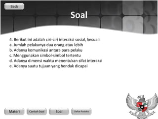 Back

                                     Soal

4. Berikut ini adalah ciri-ciri interaksi sosial, kecuali
a. Jumlah pelakunya dua orang atau lebih
b. Adanya komunikasi antara para pelaku
c. Menggunakan simbol-simbol tertentu
d. Adanya dimensi waktu menentukan sifat interaksi
e. Adanya suatu tujuan yang hendak dicapai




Materi      Contoh Soal     Soal       Daftar Pustaka
 
