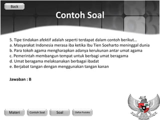 Back

                        Contoh Soal

5. Tipe tindakan afektif adalah seperti terdapat dalam contoh berikut…
a. Masyarakat Indonesia merasa iba ketika Ibu Tien Soeharto meninggal dunia
b. Para tokoh agama mengharapkan adanya kerukunan antar umat agama
c. Pemerintah membangun tempat untuk berbagi umat beragama
d. Umat beragama melaksanakan berbagai ibadat
e. Berjabat tangan dengan menggunakan tangan kanan

Jawaban : B




Materi    Contoh Soal    Soal      Daftar Pustaka
 