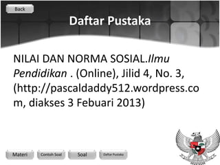 Back

                       Daftar Pustaka

NILAI DAN NORMA SOSIAL.Ilmu
Pendidikan . (Online), Jilid 4, No. 3,
(http://pascaldaddy512.wordpress.co
m, diakses 3 Febuari 2013)



Materi   Contoh Soal    Soal   Daftar Pustaka
 