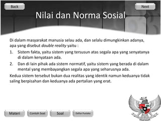 Back                                                                  Next

              Nilai dan Norma Sosial

Di dalam masyarakat manusia selau ada, dan selalu dimungkinkan adanya,
apa yang disebut double reality yaitu :
1. Sistem fakta, yaitu sistem yang tersusun atas segala apa yang senyatanya
     di dalam kenyataan ada.
2. Dan di lain pihak ada sistem normatif, yaitu sistem yang berada di dalam
     mental yang membayangkan segala apa yang seharusnya ada.
Kedua sistem tersebut bukan dua realitas yang identik namun keduanya tidak
saling berpisahan dan keduanya ada pertalian yang erat.




Materi    Contoh Soal    Soal      Daftar Pustaka
 
