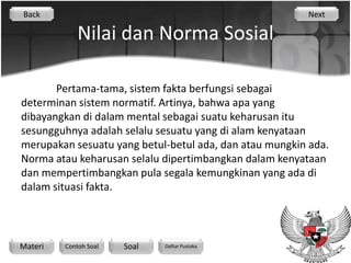 Back                                                    Next

             Nilai dan Norma Sosial

       Pertama-tama, sistem fakta berfungsi sebagai
determinan sistem normatif. Artinya, bahwa apa yang
dibayangkan di dalam mental sebagai suatu keharusan itu
sesungguhnya adalah selalu sesuatu yang di alam kenyataan
merupakan sesuatu yang betul-betul ada, dan atau mungkin ada.
Norma atau keharusan selalu dipertimbangkan dalam kenyataan
dan mempertimbangkan pula segala kemungkinan yang ada di
dalam situasi fakta.




Materi   Contoh Soal   Soal   Daftar Pustaka
 