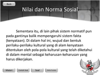 Back

             Nilai dan Norma Sosial


       Sementara itu, di lain pihak sistem normatif pun
pada gantinya balik mempengaruhi sistem fakta
(kenyataan). Di dalam hal ini, wujud dan bentuk
perilaku-perilaku kultural yang di alam kenyataan
ditentukan oleh pola-pola kultural yang telah diketahui
di dalam mental sebagai keharusan-keharusan yang
harus dikerjakan.

Materi   Contoh Soal   Soal   Daftar Pustaka
 