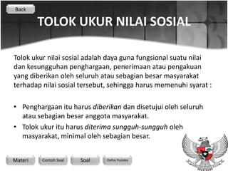 Back

         TOLOK UKUR NILAI SOSIAL

Tolok ukur nilai sosial adalah daya guna fungsional suatu nilai
dan kesungguhan penghargaan, penerimaan atau pengakuan
yang diberikan oleh seluruh atau sebagian besar masyarakat
terhadap nilai sosial tersebut, sehingga harus memenuhi syarat :

• Penghargaan itu harus diberikan dan disetujui oleh seluruh
  atau sebagian besar anggota masyarakat.
• Tolok ukur itu harus diterima sungguh-sungguh oleh
  masyarakat, minimal oleh sebagian besar.


Materi   Contoh Soal   Soal   Daftar Pustaka
 