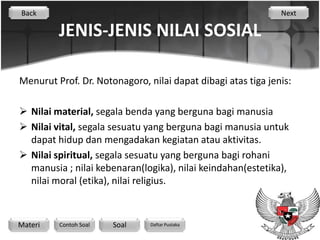 Back                                                          Next

         JENIS-JENIS NILAI SOSIAL

Menurut Prof. Dr. Notonagoro, nilai dapat dibagi atas tiga jenis:

 Nilai material, segala benda yang berguna bagi manusia
 Nilai vital, segala sesuatu yang berguna bagi manusia untuk
  dapat hidup dan mengadakan kegiatan atau aktivitas.
 Nilai spiritual, segala sesuatu yang berguna bagi rohani
  manusia ; nilai kebenaran(logika), nilai keindahan(estetika),
  nilai moral (etika), nilai religius.



Materi   Contoh Soal   Soal    Daftar Pustaka
 