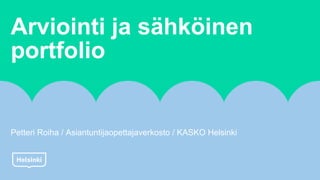 Arviointi ja sähköinen
portfolio
Petteri Roiha / Asiantuntijaopettajaverkosto / KASKO Helsinki
 